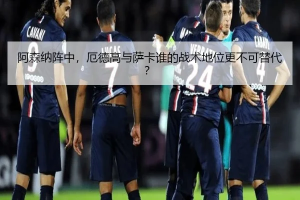 阿森纳阵中，厄德高与萨卡谁的战术地位更不可替代？